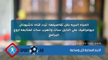 الحياة البرية بكل تفاصيلها: تردد قناة ناشيونال جيوغرافيك على النايل سات والعرب سات لمتابعة أروع البرامج